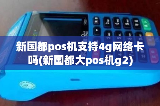 新国都pos机支持4g网络卡吗(新国都大pos机g2)