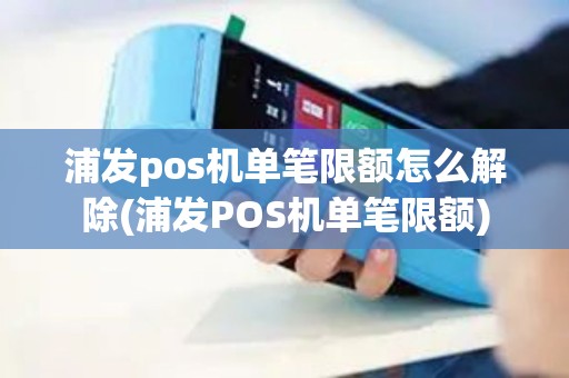 浦发pos机单笔限额怎么解除(浦发POS机单笔限额)