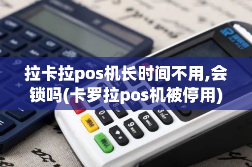 拉卡拉pos机长时间不用,会锁吗(卡罗拉pos机被停用)