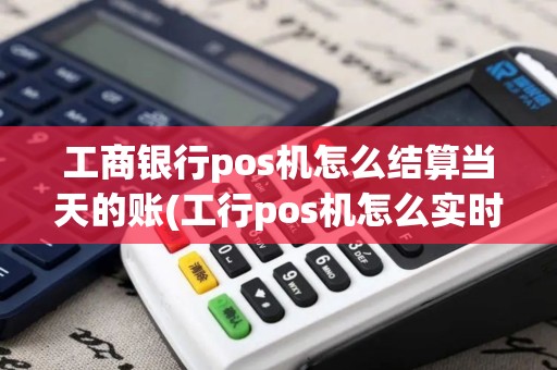 工商银行pos机怎么结算当天的账(工行pos机怎么实时到账)