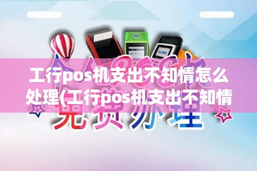 工行pos机支出不知情怎么处理(工行pos机支出不知情)