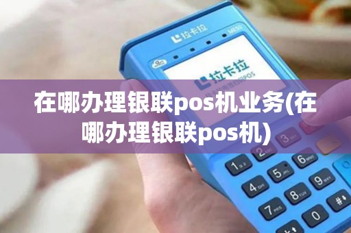 在哪办理银联pos机业务(在哪办理银联pos机)
