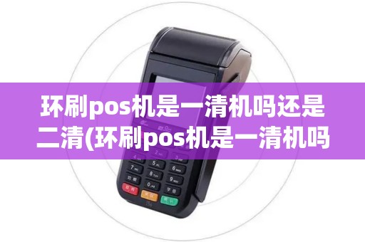 环刷pos机是一清机吗还是二清(环刷pos机是一清机吗)