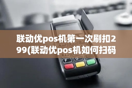 联动优pos机第一次刷扣299(联动优pos机如何扫码)