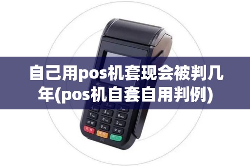自己用pos机套现会被判几年(pos机自套自用判例)