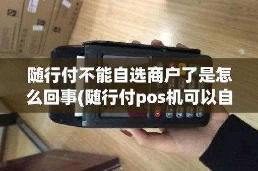 随行付不能自选商户了是怎么回事(随行付pos机可以自选商户)