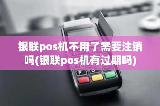 银联pos机不用了需要注销吗(银联pos机有过期吗)