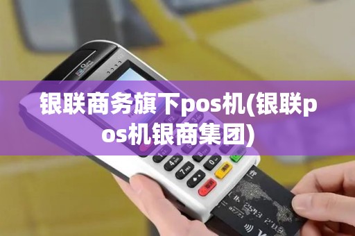 银联商务旗下pos机(银联pos机银商集团)