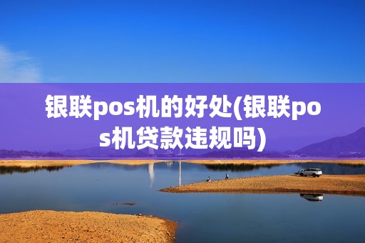 银联pos机的好处(银联pos机贷款违规吗)
