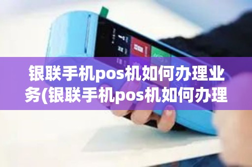 银联手机pos机如何办理业务(银联手机pos机如何办理)