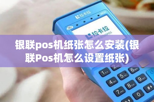 银联pos机纸张怎么安装(银联Pos机怎么设置纸张)
