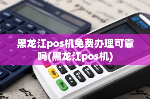 黑龙江pos机免费办理可靠吗(黑龙江pos机)