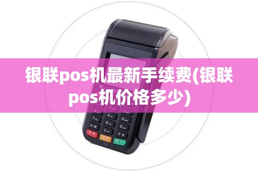 银联pos机最新手续费(银联pos机价格多少)