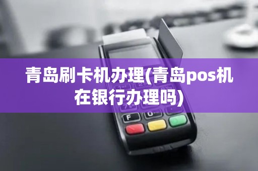 青岛刷卡机办理(青岛pos机在银行办理吗)