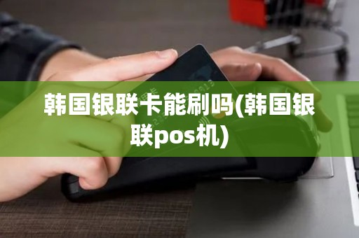 韩国银联卡能刷吗(韩国银联pos机)