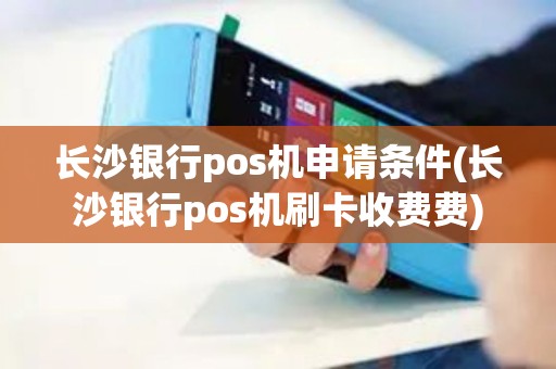 长沙银行pos机申请条件(长沙银行pos机刷卡收费费)