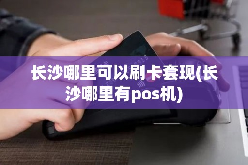 长沙哪里可以刷卡套现(长沙哪里有pos机)