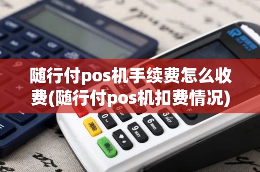 随行付pos机手续费怎么收费(随行付pos机扣费情况)