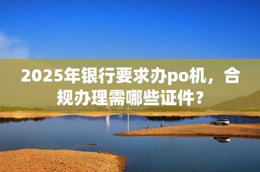 2025年银行要求办po机，合规办理需哪些证件？