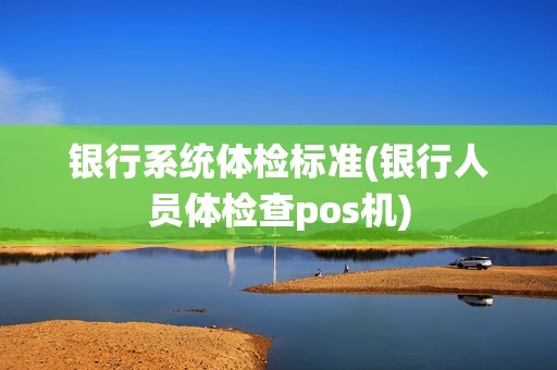银行系统体检标准(银行人员体检查pos机) 银行系统体检标准(银行人员体检查pos机)