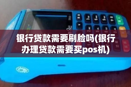 银行贷款需要刷脸吗(银行办理贷款需要买pos机)
