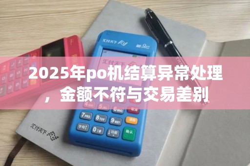 2025年po机结算异常处理,金额不符与交易差别 2025年po机结算异常处理,金额不符与交易差别