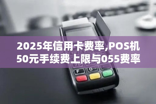 2025年信用卡费率,POS机50元手续费上限与055费率标准 2025年信用卡费率,POS机50元手续费上限与055费率标准