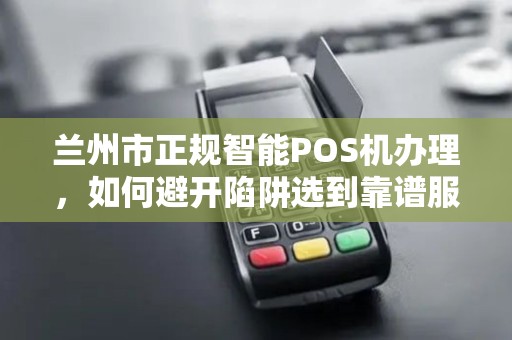 兰州市正规智能POS机办理，如何避开陷阱选到靠谱服务商？