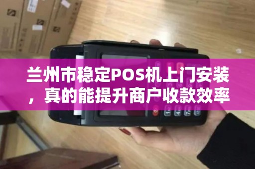 兰州市稳定POS机上门安装，真的能提升商户收款效率吗？揭秘背后的技术优势与实操指南
