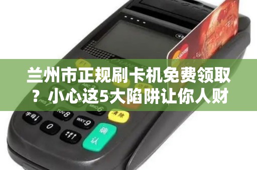 兰州市正规刷卡机免费领取？小心这5大陷阱让你人财两空！