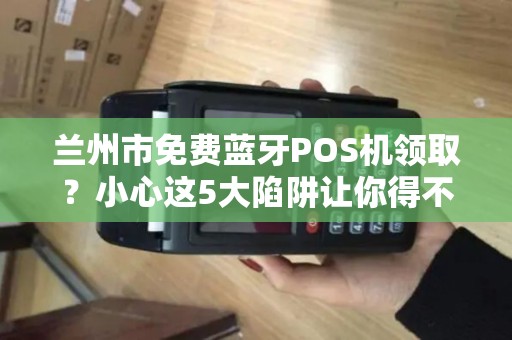 兰州市免费蓝牙POS机领取?小心这5大陷阱让你得不偿失! 兰州市免费蓝牙POS机领取?小心这5大陷阱让你得不偿失!