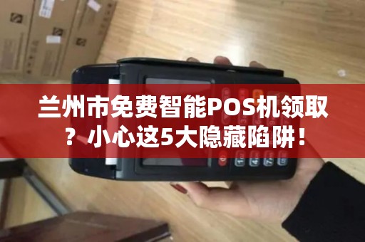 兰州市免费智能POS机领取?小心这5大隐藏陷阱! 兰州市免费智能POS机领取?小心这5大隐藏陷阱!
