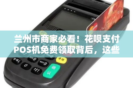 兰州市商家必看！花呗支付POS机免费领取背后，这些坑你真的了解吗？