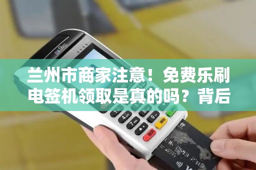 兰州市商家注意！免费乐刷电签机领取是真的吗？背后隐藏哪些条件？