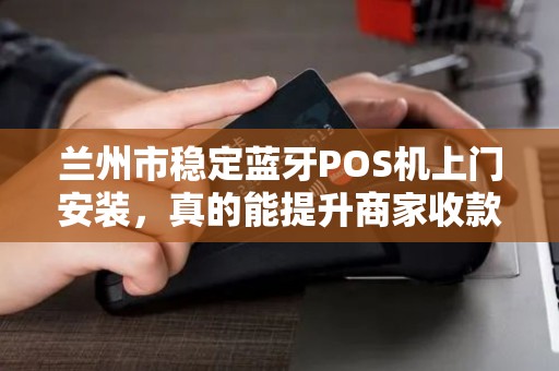 兰州市稳定蓝牙POS机上门安装,真的能提升商家收款效率吗?揭秘背后的技术优势与选择要点 兰州市稳定蓝牙POS机上门安装,真的能提升商家收款效率吗?揭秘背后的技术优势与选择要点