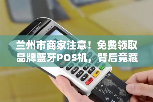 兰州市商家注意！免费领取品牌蓝牙POS机，背后竟藏这些猫腻？