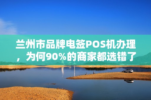 兰州市品牌电签POS机办理，为何90%的商家都选错了？揭秘3大隐藏陷阱！