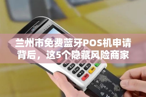 兰州市免费蓝牙POS机申请背后，这5个隐藏风险商家必须知道！
