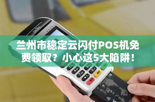 兰州市稳定云闪付POS机免费领取?小心这5大陷阱! 兰州市稳定云闪付POS机免费领取?小心这5大陷阱!