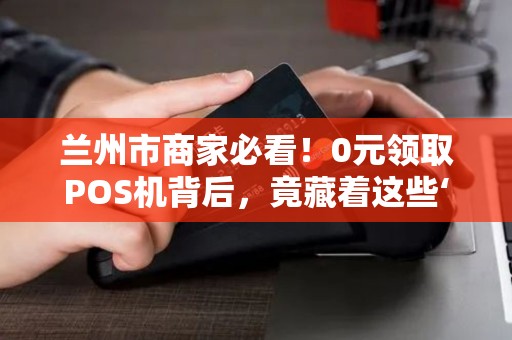兰州市商家必看！0元领取POS机背后，竟藏着这些‘隐形陷阱’