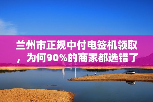 兰州市正规中付电签机领取，为何90%的商家都选错了渠道？
