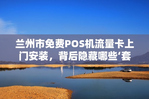 兰州市免费POS机流量卡上门安装，背后隐藏哪些‘套路’揭秘商家不会告诉你的3大真相！