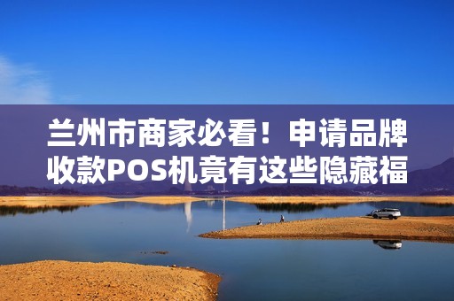兰州市商家必看！申请品牌收款POS机竟有这些隐藏福利？90%的人不知道！