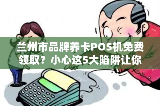兰州市品牌养卡POS机免费领取?小心这5大陷阱让你得不偿失! 兰州市品牌养卡POS机免费领取?小心这5大陷阱让你得不偿失!