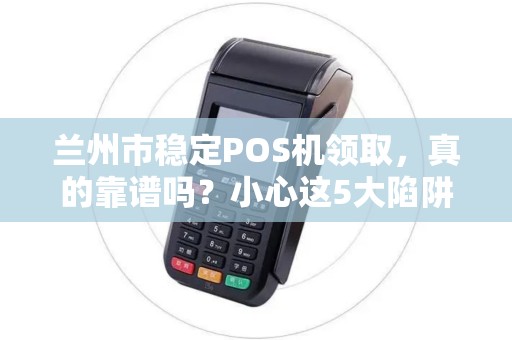 兰州市稳定POS机领取,真的靠谱吗?小心这5大陷阱! 兰州市稳定POS机领取,真的靠谱吗?小心这5大陷阱!