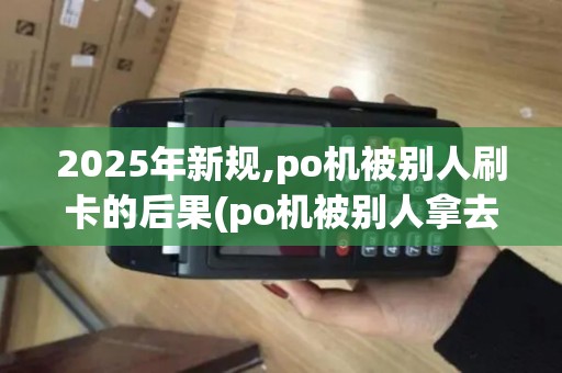 2025年新规,po机被别人刷卡的后果(po机被别人拿去了)及风险防范