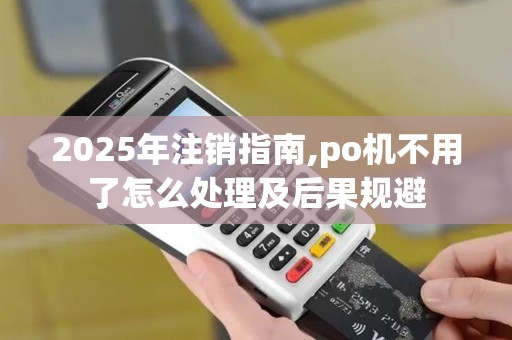 2025年注销指南,po机不用了怎么处理及后果规避 2025年注销指南,po机不用了怎么处理及后果规避