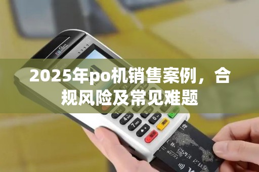 2025年po机销售案例,合规风险及常见难题 2025年po机销售案例,合规风险及常见难题