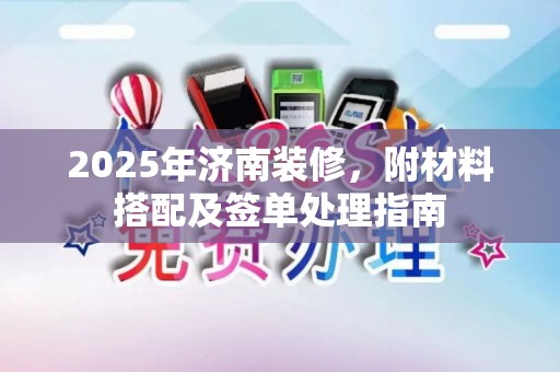 2025年济南装修,附材料搭配及签单处理指南 2025年济南装修,附材料搭配及签单处理指南