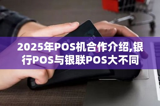 2025年POS机合作介绍,银行POS与银联POS大不同 2025年POS机合作介绍,银行POS与银联POS大不同